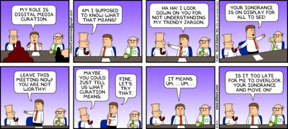 Man: My role is digital media curation. Dilbert: Am I supposed to know what that means? Man: Ha ha! I look down you for not understanding my trendy jargon. Your ignorance is on display for all to see! Leave this meeting now! You are not worthy! Dilbert: Maybe you could just tell us what curation means. Man: Fine. Let's try that. It means um... um... Is it too late for me to overlook your ignorance and move on?